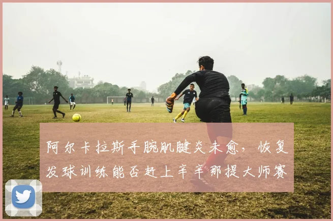 阿尔卡拉斯手腕肌腱炎未愈,恢复发球训练能否赶上辛辛那提大师赛?