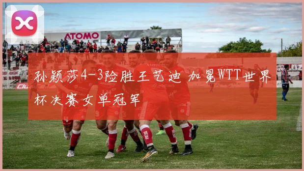 孙颖莎4-3险胜王艺迪 加冕WTT世界杯决赛女单冠军