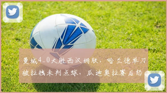 曼城4_0大胜西汉姆联，哈兰德单刀被拉拽未判点球，瓜迪奥拉赛后怒摔水瓶