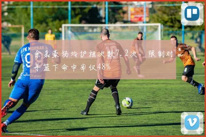 余嘉豪场均护框次数7.2次,限制对手篮下命中率仅48%