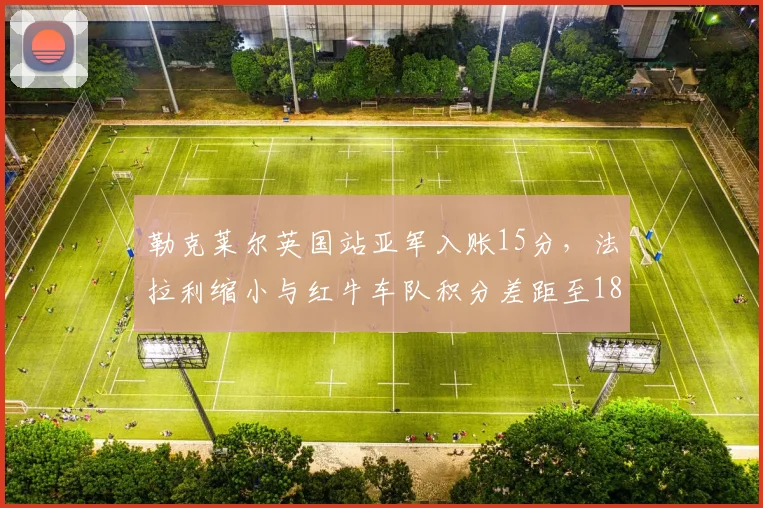 勒克莱尔英国站亚军入账15分,法拉利缩小与红牛车队积分差距至18分