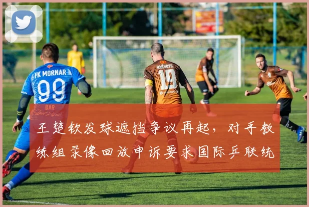 王楚钦发球遮挡争议再起,对手教练组录像回放申诉要求国际乒联统一判罚尺度