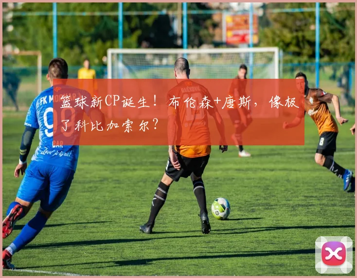 篮球新CP诞生!布伦森+唐斯,像极了科比加索尔?