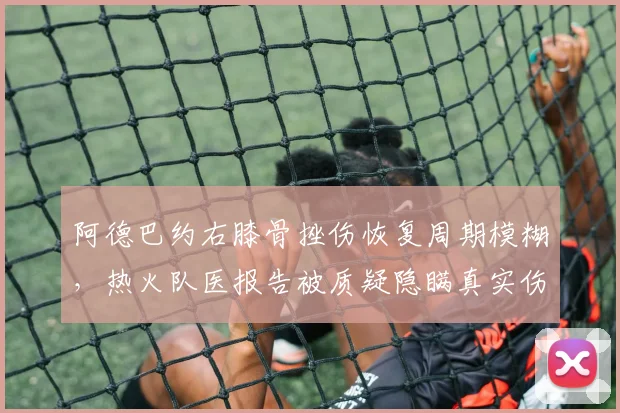 阿德巴约右膝骨挫伤恢复周期模糊,热火队医报告被质疑隐瞒真实伤情